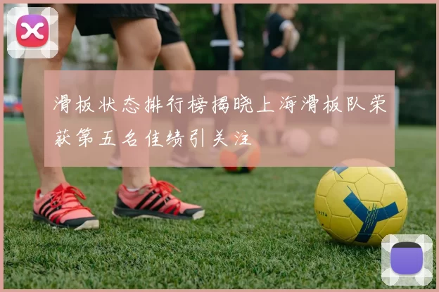 滑板状态排行榜揭晓上海滑板队荣获第五名佳绩引关注