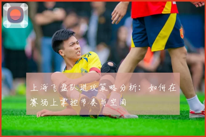 上海飞盘队进攻策略分析：如何在赛场上掌控节奏与空间