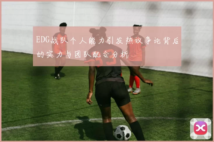 EDG战队个人能力引发热议争论背后的实力与团队配合分析