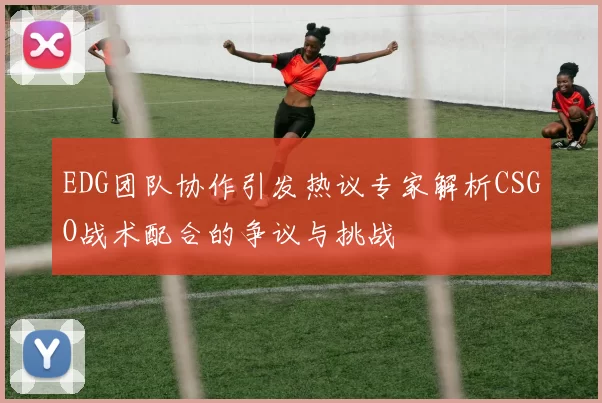 EDG团队协作引发热议专家解析CSGO战术配合的争议与挑战