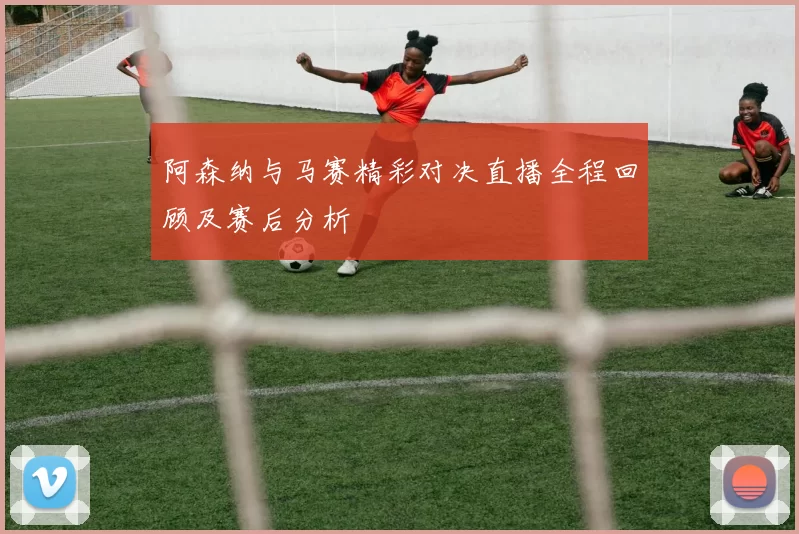 阿森纳与马赛精彩对决直播全程回顾及赛后分析