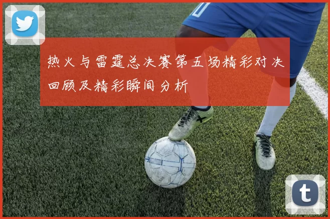热火与雷霆总决赛第五场精彩对决回顾及精彩瞬间分析