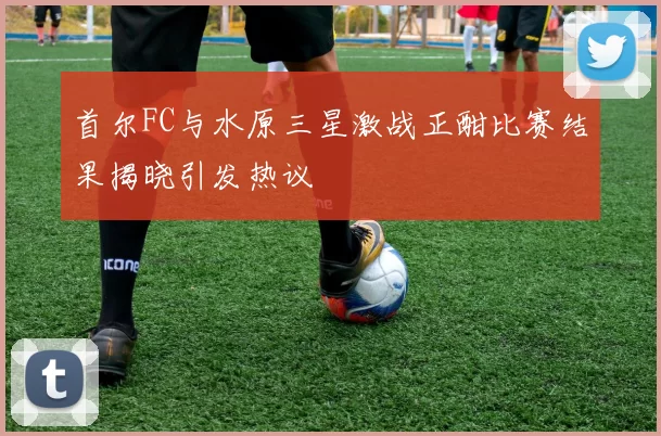 首尔FC与水原三星激战正酣比赛结果揭晓引发热议