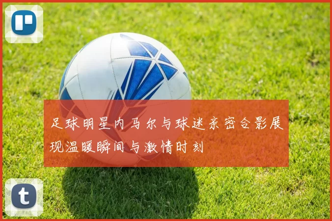 足球明星内马尔与球迷亲密合影展现温暖瞬间与激情时刻