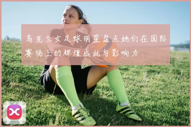 乌克兰女足球明星盘点她们在国际赛场上的辉煌成就与影响力