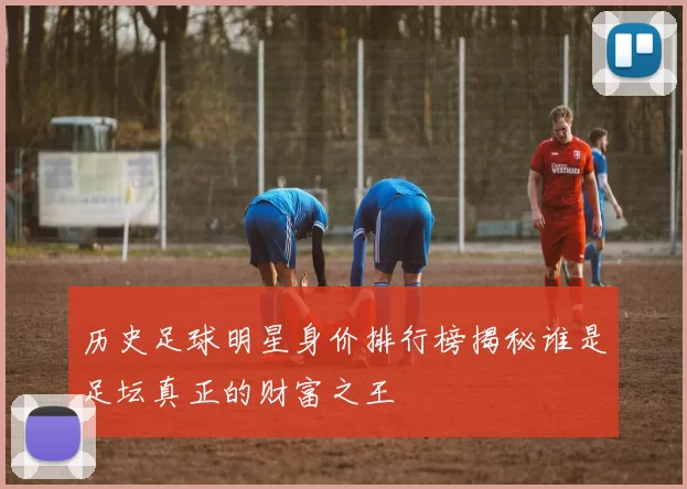 历史足球明星身价排行榜揭秘谁是足坛真正的财富之王