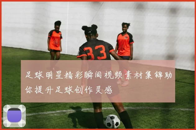 足球明星精彩瞬间视频素材集锦助你提升足球创作灵感