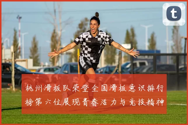 杭州滑板队荣登全国滑板意识排行榜第六位展现青春活力与竞技精神