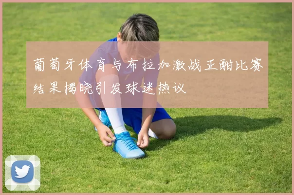 葡萄牙体育与布拉加激战正酣比赛结果揭晓引发球迷热议