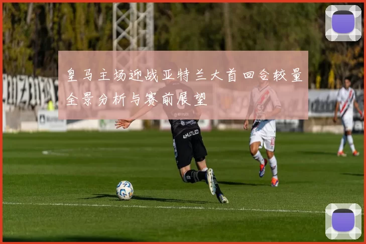 皇马主场迎战亚特兰大首回合较量全景分析与赛前展望