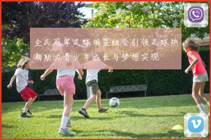 全民冠军足球明星组合引领足球热潮助力青少年成长与梦想实现