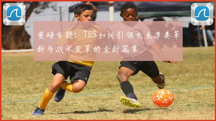 重磅专题：TES如何引领电竞节奏革新与战术变革的全新篇章