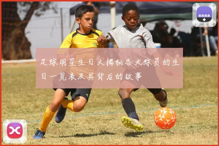 足球明星生日大揭秘各大球员的生日一览表及其背后的故事