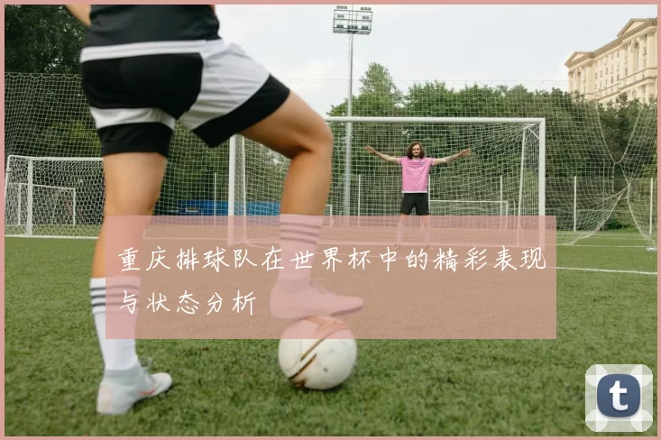 重庆排球队在世界杯中的精彩表现与状态分析