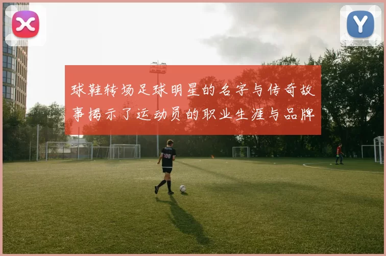 球鞋转场足球明星的名字与传奇故事揭示了运动员的职业生涯与品牌合作的奥秘