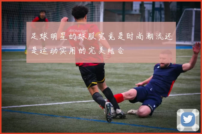 足球明星的球服究竟是时尚潮流还是运动实用的完美结合