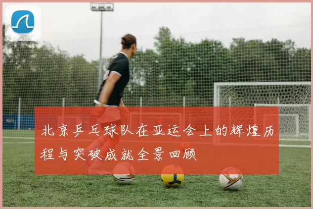 北京乒乓球队在亚运会上的辉煌历程与突破成就全景回顾