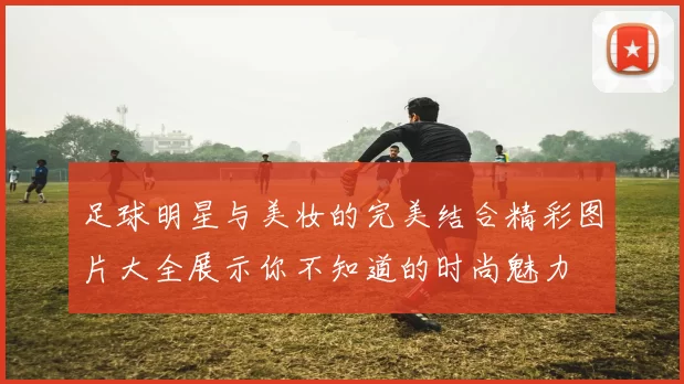 足球明星与美妆的完美结合精彩图片大全展示你不知道的时尚魅力