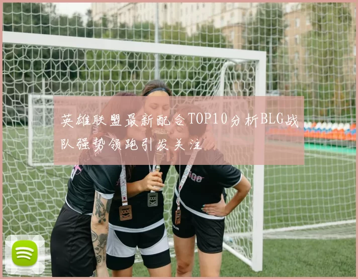 英雄联盟最新配合TOP10分析BLG战队强势领跑引发关注
