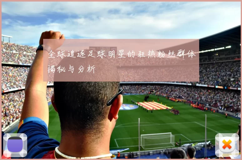 全球追逐足球明星的狂热粉丝群体揭秘与分析