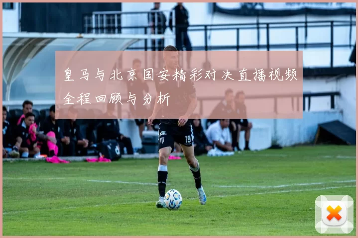 皇马与北京国安精彩对决直播视频全程回顾与分析