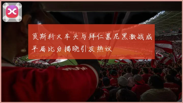 莫斯科火车头与拜仁慕尼黑激战成平局比分揭晓引发热议