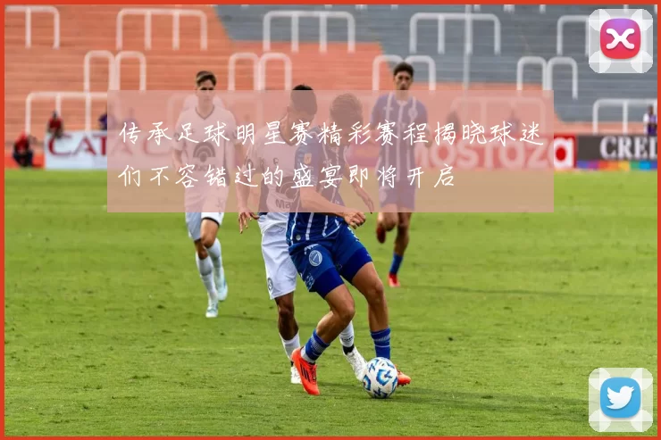 传承足球明星赛精彩赛程揭晓球迷们不容错过的盛宴即将开启