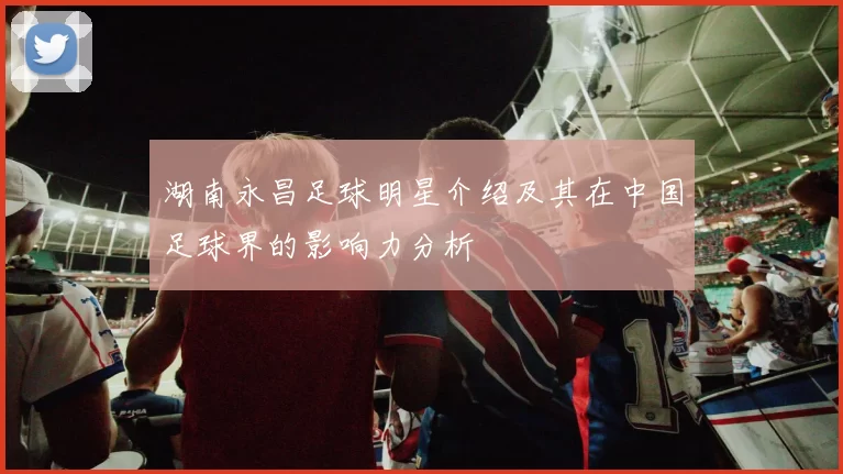 湖南永昌足球明星介绍及其在中国足球界的影响力分析