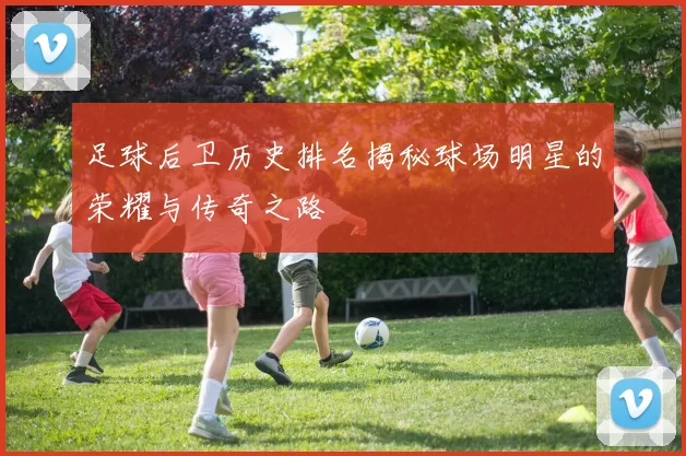 足球后卫历史排名揭秘球场明星的荣耀与传奇之路