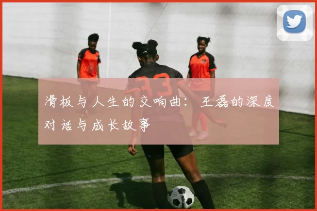 滑板与人生的交响曲：王磊的深度对话与成长故事