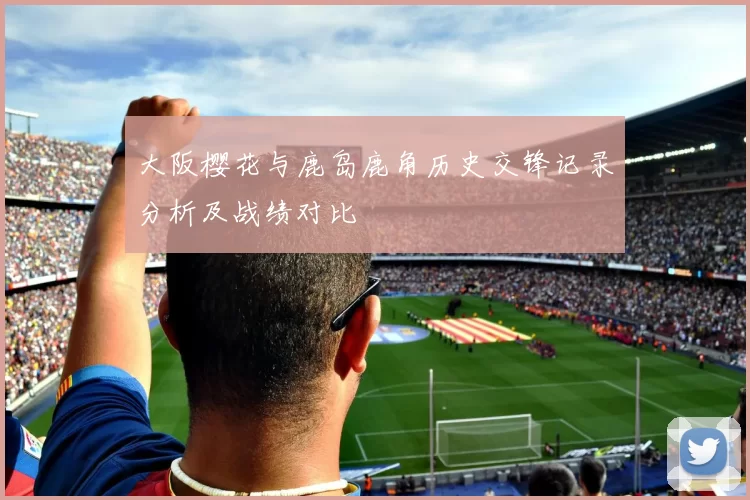 大阪樱花与鹿岛鹿角历史交锋记录分析及战绩对比