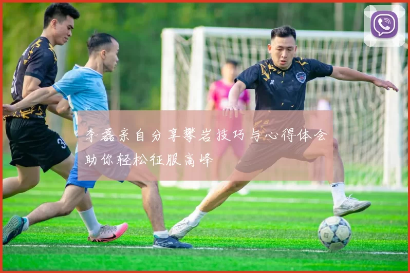 李磊亲自分享攀岩技巧与心得体会助你轻松征服高峰