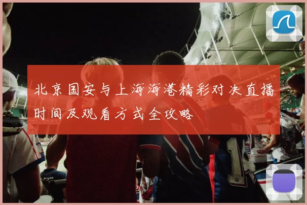北京国安与上海海港精彩对决直播时间及观看方式全攻略