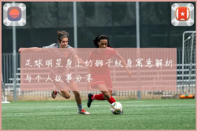 足球明星身上的狮子纹身寓意解析与个人故事分享