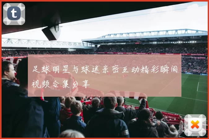 足球明星与球迷亲密互动精彩瞬间视频合集分享