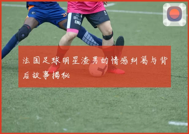 法国足球明星渣男的情感纠葛与背后故事揭秘