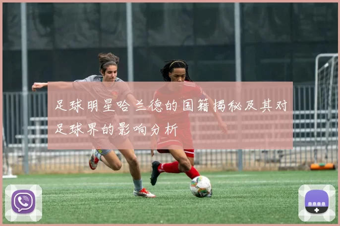 足球明星哈兰德的国籍揭秘及其对足球界的影响分析