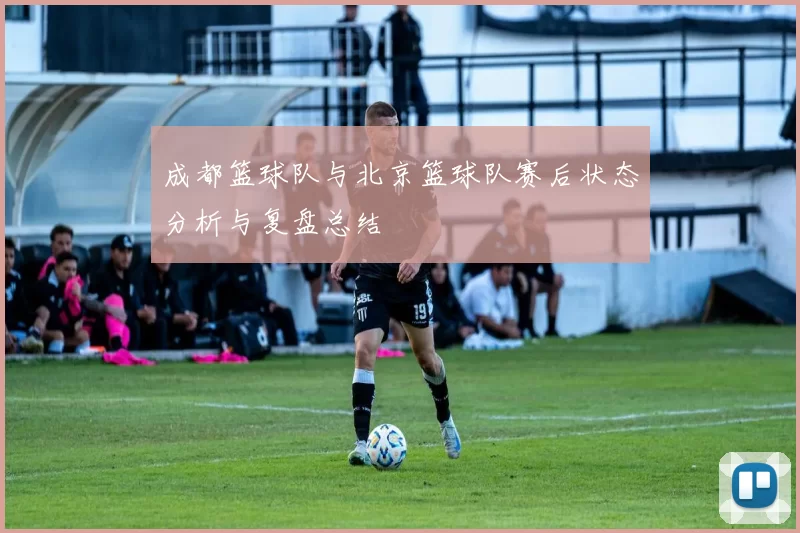 成都篮球队与北京篮球队赛后状态分析与复盘总结