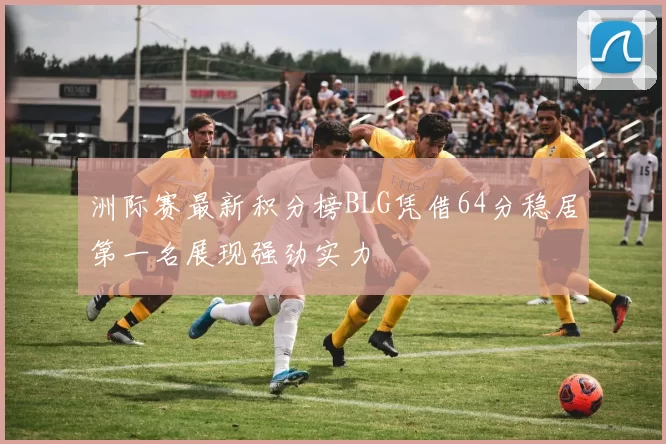 洲际赛最新积分榜BLG凭借64分稳居第一名展现强劲实力