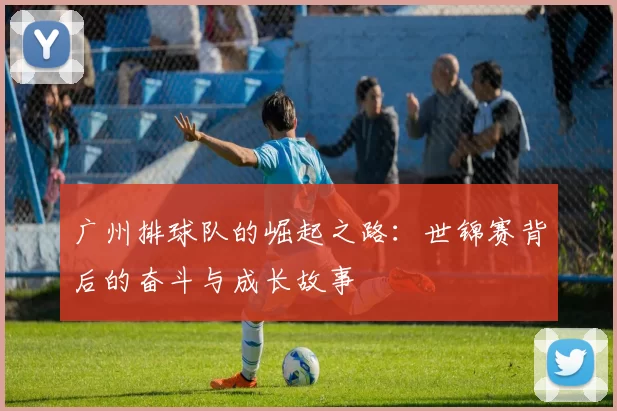 广州排球队的崛起之路：世锦赛背后的奋斗与成长故事
