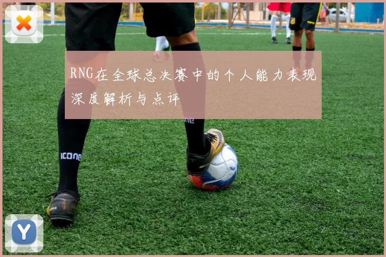 RNG在全球总决赛中的个人能力表现深度解析与点评