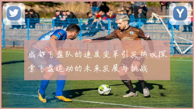成都飞盘队的速度变革引发热议探索飞盘运动的未来发展与挑战