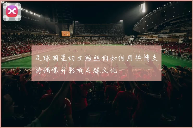 足球明星的女粉丝们如何用热情支持偶像并影响足球文化