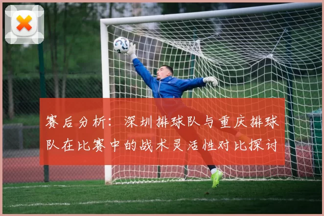 赛后分析：深圳排球队与重庆排球队在比赛中的战术灵活性对比探讨