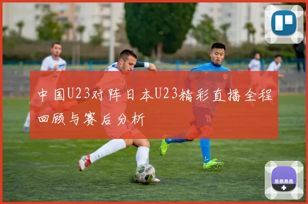 中国U23对阵日本U23精彩直播全程回顾与赛后分析